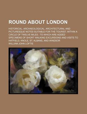 Book cover for Round about London; Historical, Archaeological, Architectural and Picturesque Notes Suitable for the Tourist, Within a Circle of Twelve Miles to Which Are Added Specimens of Short Walking Excursions and Visits to Hatfield, Knole, St. Albans, and Windsor