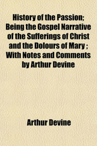 Cover of History of the Passion; Being the Gospel Narrative of the Sufferings of Christ and the Dolours of Mary; With Notes and Comments by Arthur Devine