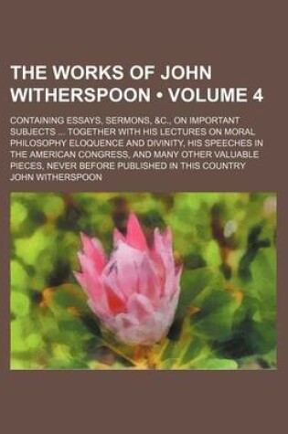 Cover of The Works of John Witherspoon (Volume 4); Containing Essays, Sermons, &C., on Important Subjects Together with His Lectures on Moral Philosophy Eloquence and Divinity, His Speeches in the American Congress, and Many Other Valuable Pieces, Never Before Pub