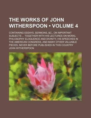 Book cover for The Works of John Witherspoon (Volume 4); Containing Essays, Sermons, &C., on Important Subjects Together with His Lectures on Moral Philosophy Eloquence and Divinity, His Speeches in the American Congress, and Many Other Valuable Pieces, Never Before Pub