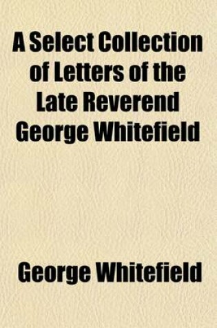 Cover of A Select Collection of Letters of the Late Reverend George Whitefield; ... Written to His Most Intimate Friends, and Persons of Distinction, in England, Scotland, Ireland, and America, from the Year 1734, to 1770. ... with an Account of the Orphan-House in G