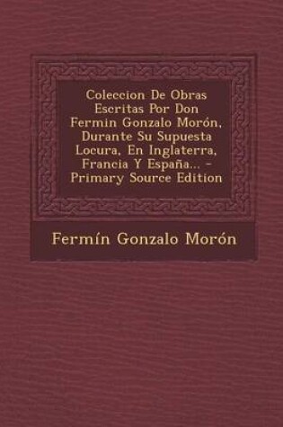 Cover of Coleccion de Obras Escritas Por Don Fermin Gonzalo Moron, Durante Su Supuesta Locura, En Inglaterra, Francia y Espana... - Primary Source Edition