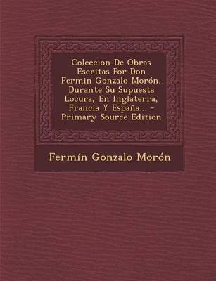 Book cover for Coleccion de Obras Escritas Por Don Fermin Gonzalo Moron, Durante Su Supuesta Locura, En Inglaterra, Francia y Espana... - Primary Source Edition