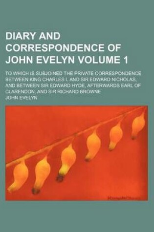 Cover of Diary and Correspondence of John Evelyn; To Which Is Subjoined the Private Correspondence Between King Charles I. and Sir Edward Nicholas, and Between Sir Edward Hyde, Afterwards Earl of Clarendon, and Sir Richard Browne Volume 1