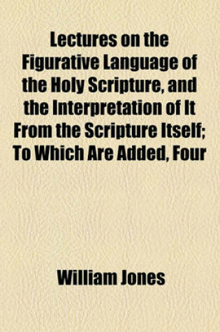 Cover of Lectures on the Figurative Language of the Holy Scripture, and the Interpretation of It from the Scripture Itself; To Which Are Added, Four