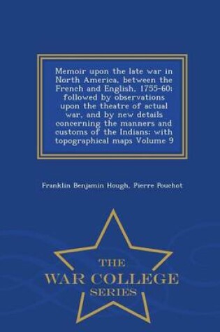 Cover of Memoir Upon the Late War in North America, Between the French and English, 1755-60; Followed by Observations Upon the Theatre of Actual War, and by New Details Concerning the Manners and Customs of the Indians; With Topographical Maps Volume 9 - War Colleg