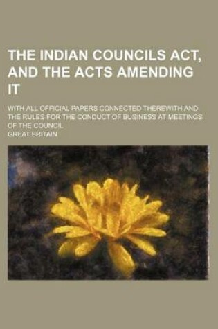 Cover of The Indian Councils ACT, and the Acts Amending It; With All Official Papers Connected Therewith and the Rules for the Conduct of Business at Meetings of the Council