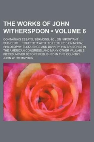 Cover of The Works of John Witherspoon (Volume 6); Containing Essays, Sermons, &C., on Important Subjects Together with His Lectures on Moral Philosophy Eloquence and Divinity, His Speeches in the American Congress, and Many Other Valuable Pieces, Never Before Pub