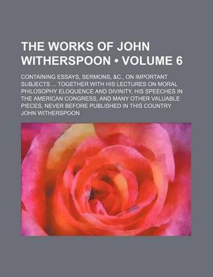 Book cover for The Works of John Witherspoon (Volume 6); Containing Essays, Sermons, &C., on Important Subjects Together with His Lectures on Moral Philosophy Eloquence and Divinity, His Speeches in the American Congress, and Many Other Valuable Pieces, Never Before Pub