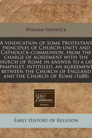 Cover of A Vindication of Some Protestant Principles of Church-Unity and Catholick-Communion, from the Charge of Agreement with the Church of Rome in Answer to a Late Pamphlet, Intituled, an Agreement Between the Church of England and the Church of Rome (1688)