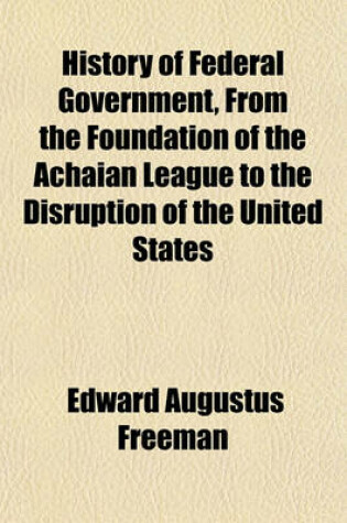 Cover of History of Federal Government, from the Foundation of the Achaian League to the Disruption of the United States