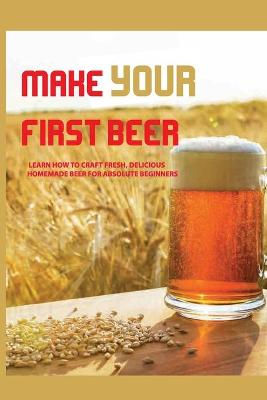Book cover for Make Your First Beer- Learn How To Craft Fresh, Delicious, Homemade Beer For Absolute Beginners