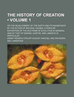 Book cover for The History of Creation (Volume 1); Or the Development of the Earth and Its Inhabitants by the Action of Natural Causes. a Popular Exposition of the Doctrine of Evolution in General, and of That of Darwin, Goethe, and Lamarck in Particular