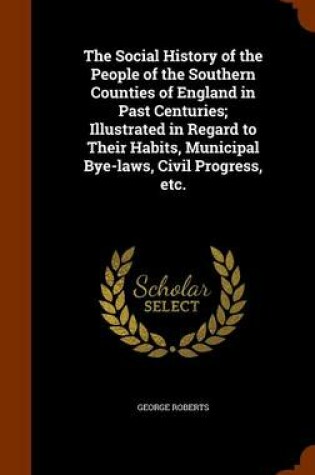 Cover of The Social History of the People of the Southern Counties of England in Past Centuries; Illustrated in Regard to Their Habits, Municipal Bye-Laws, Civil Progress, Etc.