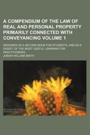 Cover of A Compendium of the Law of Real and Personal Property Primarily Connected with Conveyancing Volume 1; Designed as a Second Book for Students, and as a Digest of the Most Useful Learning for Practitioners