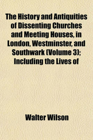 Cover of The History and Antiquities of Dissenting Churches and Meeting Houses, in London, Westminster, and Southwark (Volume 3); Including the Lives of Their Ministers, from the Rise of Nonconformity to the Present Time with an Appendix on the Origin, Progress,