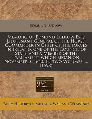 Book cover for Memoirs of Edmund Ludlow Esq; Lieutenant General of the Horse, Commander in Chief of the Forces in Ireland, One of the Council of State, and a Member of the Parliament Which Began on November 3, 1640. in Two Volumes. ... (1698)