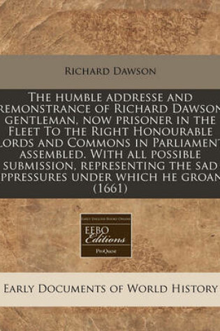 Cover of The Humble Addresse and Remonstrance of Richard Dawson Gentleman, Now Prisoner in the Fleet to the Right Honourable Lords and Commons in Parliament Assembled. with All Possible Submission, Representing the Sad Oppressures Under Which He Groans (1661)