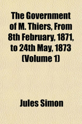 Cover of The Government of M. Thiers, from 8th February, 1871, to 24th May, 1873 (Volume 1)