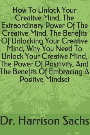 Cover of How To Unlock Your Creative Mind, The Extraordinary Power Of The Creative Mind, The Benefits Of Unlocking Your Creative Mind, Why You Need To Unlock Your Creative Mind, The Power Of Positivity, And The Benefits Of Embracing A Positive Mindset