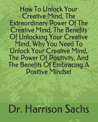 Book cover for How To Unlock Your Creative Mind, The Extraordinary Power Of The Creative Mind, The Benefits Of Unlocking Your Creative Mind, Why You Need To Unlock Your Creative Mind, The Power Of Positivity, And The Benefits Of Embracing A Positive Mindset