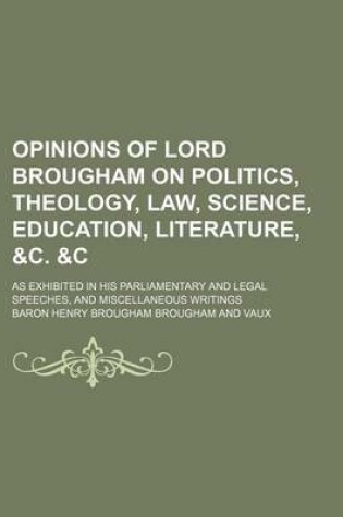 Cover of Opinions of Lord Brougham on Politics, Theology, Law, Science, Education, Literature, &C. &C; As Exhibited in His Parliamentary and Legal Speeches, and Miscellaneous Writings