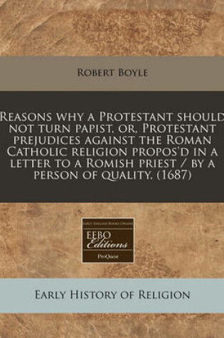 Cover of Reasons Why a Protestant Should Not Turn Papist, Or, Protestant Prejudices Against the Roman Catholic Religion Propos'd in a Letter to a Romish Priest / By a Person of Quality. (1687)