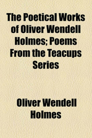 Cover of The Poetical Works of Oliver Wendell Holmes; Poems from the Teacups Series