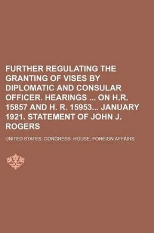 Cover of Further Regulating the Granting of Vises by Diplomatic and Consular Officer. Hearings on H.R. 15857 and H. R. 15953 January 1921. Statement of John J. Rogers