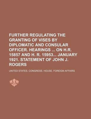 Book cover for Further Regulating the Granting of Vises by Diplomatic and Consular Officer. Hearings on H.R. 15857 and H. R. 15953 January 1921. Statement of John J. Rogers