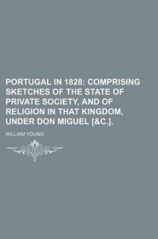 Cover of Portugal in 1828; Comprising Sketches of the State of Private Society, and of Religion in That Kingdom, Under Don Miguel [&C.].