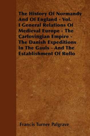 Cover of The History Of Normandy And Of England - Vol. I General Relations Of Medieval Europe - The Carlovingian Empire - The Danish Expeditions In The Gauls - And The Establishment Of Rollo