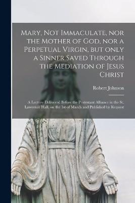 Book cover for Mary, Not Immaculate, nor the Mother of God, nor a Perpetual Virgin, but Only a Sinner Saved Through the Mediation of Jesus Christ [microform]