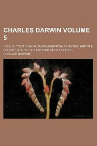Cover of Charles Darwin Volume 5; His Life Told in an Autobiographical Chapter, and in a Selected Series of His Published Letters