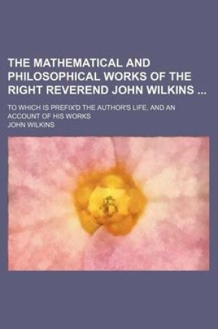 Cover of The Mathematical and Philosophical Works of the Right Reverend John Wilkins; To Which Is Prefix'd the Author's Life, and an Account of His Works