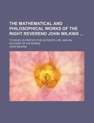 Book cover for The Mathematical and Philosophical Works of the Right Reverend John Wilkins; To Which Is Prefix'd the Author's Life, and an Account of His Works