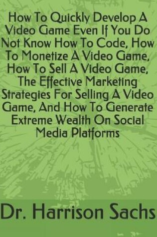 Cover of How To Quickly Develop A Video Game Even If You Do Not Know How To Code, How To Monetize A Video Game, How To Sell A Video Game, The Effective Marketing Strategies For Selling A Video Game, And How To Generate Extreme Wealth On Social Media Platforms