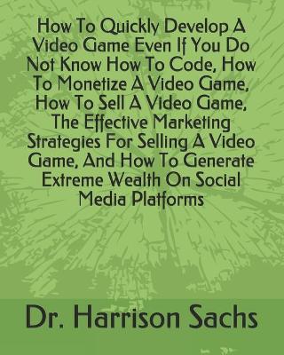 Book cover for How To Quickly Develop A Video Game Even If You Do Not Know How To Code, How To Monetize A Video Game, How To Sell A Video Game, The Effective Marketing Strategies For Selling A Video Game, And How To Generate Extreme Wealth On Social Media Platforms