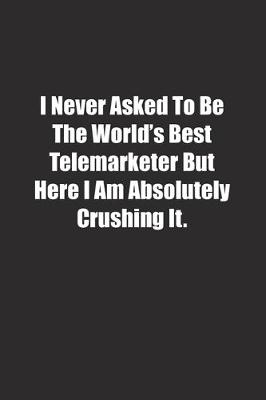 Book cover for I Never Asked To Be The World's Best Telemarketer But Here I Am Absolutely Crushing It.