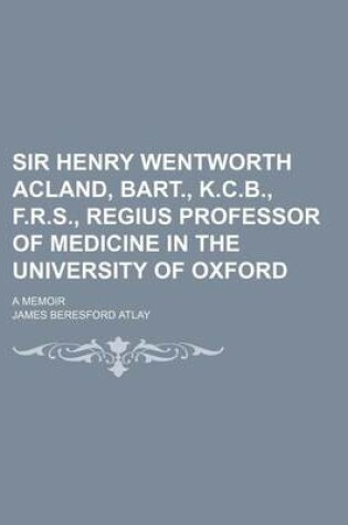 Cover of Sir Henry Wentworth Acland, Bart., K.C.B., F.R.S., Regius Professor of Medicine in the University of Oxford; A Memoir