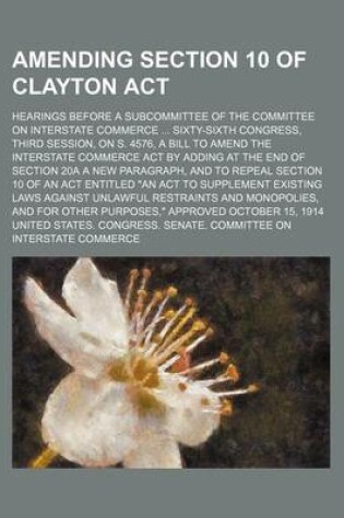 Cover of An Amending Section 10 of Clayton ACT; Hearings Before a Subcommittee of the Committee on Interstate Commerce Sixty-Sixth Congress, Third Session, on S. 4576, a Bill to Amend the Interstate Commerce Act by Adding at the End of Section 20a a New Paragraph