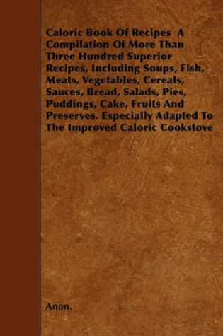 Cover of Caloric Book Of Recipes A Compilation Of More Than Three Hundred Superior Recipes, Including Soups, Fish, Meats, Vegetables, Cereals, Sauces, Bread, Salads, Pies, Puddings, Cake, Fruits And Preserves. Especially Adapted To The Improved Caloric Cookstove