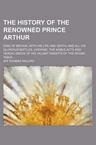 Cover of The History of the Renowned Prince Arthur; King of Britain with His Life and Death, and All His Glorious Battles. Likewise, the Noble Acts and Heroic Deeds of His Valiant Knights of the Round Table