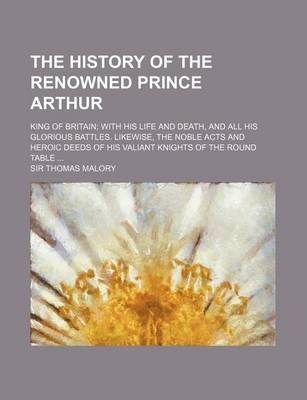 Book cover for The History of the Renowned Prince Arthur; King of Britain with His Life and Death, and All His Glorious Battles. Likewise, the Noble Acts and Heroic Deeds of His Valiant Knights of the Round Table