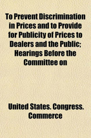 Cover of To Prevent Discrimination in Prices and to Provide for Publicity of Prices to Dealers and the Public; Hearings Before the Committee on