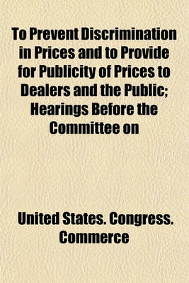 Book cover for To Prevent Discrimination in Prices and to Provide for Publicity of Prices to Dealers and the Public; Hearings Before the Committee on