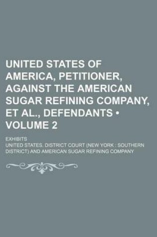 Cover of United States of America, Petitioner, Against the American Sugar Refining Company, et al., Defendants (Volume 2); Exhibits