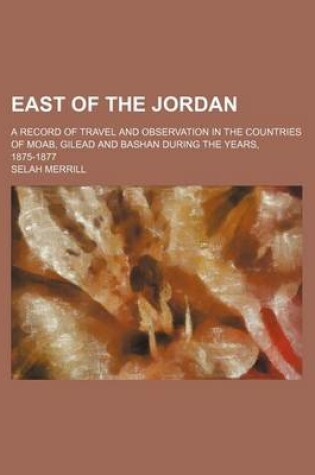 Cover of East of the Jordan; A Record of Travel and Observation in the Countries of Moab, Gilead and Bashan During the Years, 1875-1877