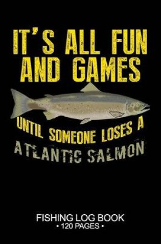 Cover of It's All Fun and Games Until Someone Loses A Atlantic Salmon Fishing Log Book 120 Pages