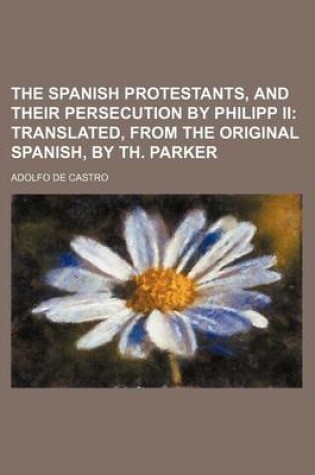Cover of The Spanish Protestants, and Their Persecution by Philipp II; Translated, from the Original Spanish, by Th. Parker